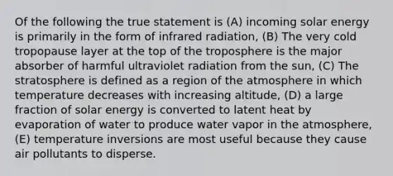 Of the following the true statement is (A) incoming solar energy is primarily in the form of infrared radiation, (B) The very cold tropopause layer at the top of the troposphere is the major absorber of harmful ultraviolet radiation from the sun, (C) The stratosphere is defined as a region of the atmosphere in which temperature decreases with increasing altitude, (D) a large fraction of solar energy is converted to latent heat by evaporation of water to produce water vapor in the atmosphere, (E) temperature inversions are most useful because they cause air pollutants to disperse.