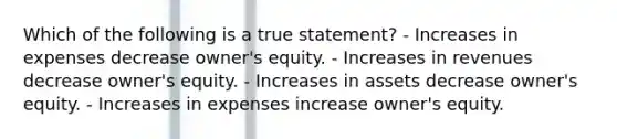 Which of the following is a true statement? - Increases in expenses decrease owner's equity. - Increases in revenues decrease owner's equity. - Increases in assets decrease owner's equity. - Increases in expenses increase owner's equity.