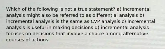 Which of the following is not a true statement? a) incremental analysis might also be referred to as differential analysis b) incremental analysis is the same as CVP analysis c) incremental analysis is useful in making decisions d) incremental analysis focuses on decisions that involve a choice among alternative courses of actions