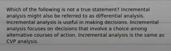 Which of the following is not a true statement? Incremental analysis might also be referred to as differential analysis. Incremental analysis is useful in making decisions. Incremental analysis focuses on decisions that involve a choice among alternative courses of action. Incremental analysis is the same as CVP analysis.