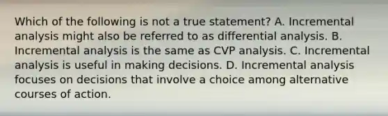 Which of the following is not a true statement? A. Incremental analysis might also be referred to as differential analysis. B. Incremental analysis is the same as CVP analysis. C. Incremental analysis is useful in making decisions. D. Incremental analysis focuses on decisions that involve a choice among alternative courses of action.