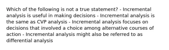 Which of the following is not a true statement? - Incremental analysis is useful in making decisions - Incremental analysis is the same as CVP analysis - Incremental analysis focuses on decisions that involved a choice among alternative courses of action - Incremental analysis might also be referred to as differential analysis