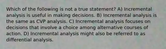 Which of the following is not a true statement? A) Incremental analysis is useful in making decisions. B) Incremental analysis is the same as CVP analysis. C) Incremental analysis focuses on decisions that involve a choice among alternative courses of action. D) Incremental analysis might also be referred to as differential analysis.