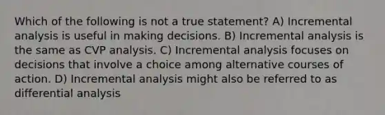 Which of the following is not a true statement? A) Incremental analysis is useful in making decisions. B) Incremental analysis is the same as CVP analysis. C) Incremental analysis focuses on decisions that involve a choice among alternative courses of action. D) Incremental analysis might also be referred to as differential analysis