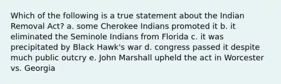 Which of the following is a true statement about the Indian Removal Act? a. some Cherokee Indians promoted it b. it eliminated the Seminole Indians from Florida c. it was precipitated by Black Hawk's war d. congress passed it despite much public outcry e. John Marshall upheld the act in Worcester vs. Georgia