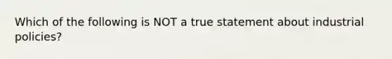 Which of the following is NOT a true statement about industrial policies?