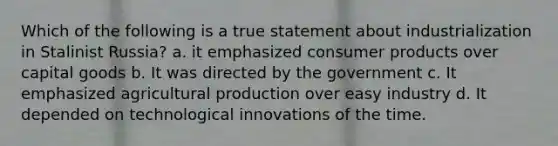 Which of the following is a true statement about industrialization in Stalinist Russia? a. it emphasized consumer products over capital goods b. It was directed by the government c. It emphasized agricultural production over easy industry d. It depended on technological innovations of the time.