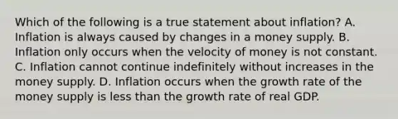 Which of the following is a true statement about​ inflation? A. Inflation is always caused by changes in a money supply. B. Inflation only occurs when the velocity of money is not constant. C. Inflation cannot continue indefinitely without increases in the money supply. D. Inflation occurs when the growth rate of the money supply is less than the growth rate of real GDP.