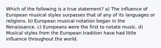 Which of the following is a true statement? a) The influence of European musical styles surpasses that of any of its languages or religions. b) European musical notation began in the Renaissance. c) Europeans were the first to notate music. d) Musical styles from the European tradition have had little influence throughout the world.