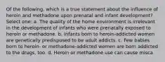 Of the following, which is a true statement about the influence of heroin and methadone upon prenatal and infant development? Select one: a. The quality of the home environment is irrelevant in the development of infants who were prenatally exposed to heroin or methadone. b. Infants born to heroin-addicted women are genetically predisposed to be adult addicts. c. Few babies born to heroin- or methadone-addicted women are born addicted to the drugs, too. d. Heroin or methadone use can cause misca