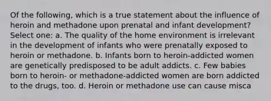 Of the following, which is a true statement about the influence of heroin and methadone upon prenatal and infant development? Select one: a. The quality of the home environment is irrelevant in the development of infants who were prenatally exposed to heroin or methadone. b. Infants born to heroin-addicted women are genetically predisposed to be adult addicts. c. Few babies born to heroin- or methadone-addicted women are born addicted to the drugs, too. d. Heroin or methadone use can cause misca