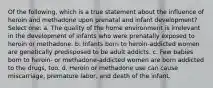 Of the following, which is a true statement about the influence of heroin and methadone upon prenatal and infant development? Select one: a. The quality of the home environment is irrelevant in the development of infants who were prenatally exposed to heroin or methadone. b. Infants born to heroin-addicted women are genetically predisposed to be adult addicts. c. Few babies born to heroin- or methadone-addicted women are born addicted to the drugs, too. d. Heroin or methadone use can cause miscarriage, premature labor, and death of the infant.