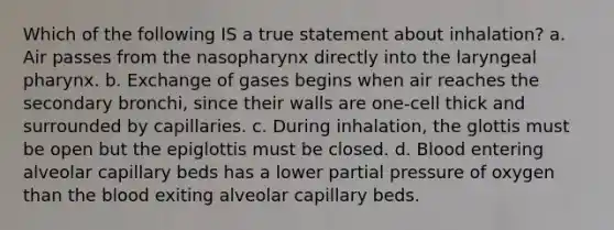 Which of the following IS a true statement about inhalation? a. Air passes from the nasopharynx directly into the laryngeal pharynx. b. Exchange of gases begins when air reaches the secondary bronchi, since their walls are one-cell thick and surrounded by capillaries. c. During inhalation, the glottis must be open but the epiglottis must be closed. d. Blood entering alveolar capillary beds has a lower partial pressure of oxygen than the blood exiting alveolar capillary beds.