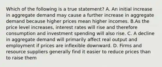 Which of the following is a true statement? A. An initial increase in aggregate demand may cause a further increase in aggregate demand because higher prices mean higher incomes. B.As the price level increases, interest rates will rise and therefore consumption and investment spending will also rise. C. A decline in aggregate demand will primarily affect real output and employment if prices are inflexible downward. D. Firms and resource suppliers generally find it easier to reduce prices than to raise them