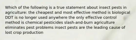 Which of the following is a true statement about insect pests in agriculture: the cheapest and most effective method is biological DDT is no longer used anywhere the only effective control method is chemical pesticides slash-and-burn agriculture eliminates pest problems insect pests are the leading cause of lost crop production