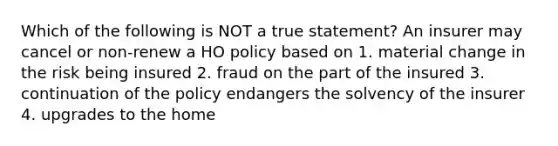 Which of the following is NOT a true statement? An insurer may cancel or non-renew a HO policy based on 1. material change in the risk being insured 2. fraud on the part of the insured 3. continuation of the policy endangers the solvency of the insurer 4. upgrades to the home