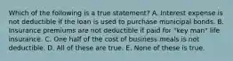 Which of the following is a true statement? A. Interest expense is not deductible if the loan is used to purchase municipal bonds. B. Insurance premiums are not deductible if paid for "key man" life insurance. C. One half of the cost of business meals is not deductible. D. All of these are true. E. None of these is true.