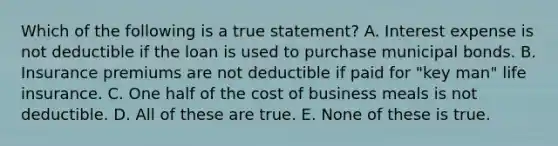 Which of the following is a true statement? A. Interest expense is not deductible if the loan is used to purchase municipal bonds. B. Insurance premiums are not deductible if paid for "key man" life insurance. C. One half of the cost of business meals is not deductible. D. All of these are true. E. None of these is true.