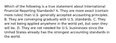 Which of the following is a true statement about International Financial Reporting​ Standards? A. They are more exact​ (contain more​ rules) than U.S. generally accepted accounting principles. B. They are converging gradually with U.S. standards. C. They are not being applied anywhere in the world​ yet, but soon they will be. D. They are not needed for U.S. businesses since the United States already has the strongest accounting standards in the world.