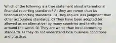 Which of the following is a true statement about international financial reporting standards? A) they are newer than Us financial reporting standards. B) They require less judgment than other accounting standards. C) They have been adopted (or allowed as an alternative) by many countries and territories arround the world. D) They are worse than local accounting standards as they do not understand local business conditions and practices.