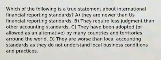 Which of the following is a true statement about international financial reporting standards? A) they are newer than Us financial reporting standards. B) They require less judgment than other accounting standards. C) They have been adopted (or allowed as an alternative) by many countries and territories arround the world. D) They are worse than local accounting standards as they do not understand local business conditions and practices.