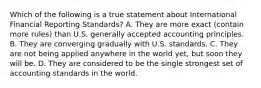 Which of the following is a true statement about International Financial Reporting​ Standards? A. They are more exact​ (contain more​ rules) than U.S. generally accepted accounting principles. B. They are converging gradually with U.S. standards. C. They are not being applied anywhere in the world​ yet, but soon they will be. D. They are considered to be the single strongest set of accounting standards in the world.