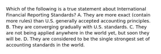 Which of the following is a true statement about International Financial Reporting​ Standards? A. They are more exact​ (contain more​ rules) than U.S. generally accepted accounting principles. B. They are converging gradually with U.S. standards. C. They are not being applied anywhere in the world​ yet, but soon they will be. D. They are considered to be the single strongest set of accounting standards in the world.