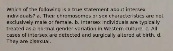 Which of the following is a true statement about intersex individuals? a. Their chromosomes or sex characteristics are not exclusively male or female. b. Intersex individuals are typically treated as a normal gender variation in Western culture. c. All cases of intersex are detected and surgically altered at birth. d. They are bisexual.