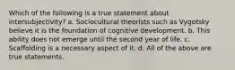 Which of the following is a true statement about intersubjectivity? a. Sociocultural theorists such as Vygotsky believe it is the foundation of cognitive development. b. This ability does not emerge until the second year of life. c. Scaffolding is a necessary aspect of it. d. All of the above are true statements.