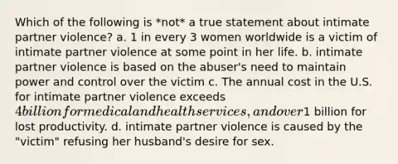 Which of the following is *not* a true statement about intimate partner violence? a. 1 in every 3 women worldwide is a victim of intimate partner violence at some point in her life. b. intimate partner violence is based on the abuser's need to maintain power and control over the victim c. The annual cost in the U.S. for intimate partner violence exceeds 4 billion for medical and health services, and over1 billion for lost productivity. d. intimate partner violence is caused by the "victim" refusing her husband's desire for sex.