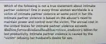 Which of the following is not a true statement about intimate partner violence? One in every three women worldwide is a victim of intimate partner violence at some point in her life. Intimate partner violence is based on the abuser's need to maintain power and control over the victim. The annual cost in the United States for intimate partner violence exceeds 4 billion for medical and health services, and over1 billion for lost productivity. Intimate partner violence is caused by the "victim" refusing her husband's desire for sex.