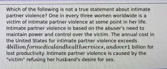 Which of the following is not a true statement about intimate partner violence? One in every three women worldwide is a victim of intimate partner violence at some point in her life. Intimate partner violence is based on the abuser's need to maintain power and control over the victim. The annual cost in the United States for intimate partner violence exceeds 4 billion for medical and health services, and over1 billion for lost productivity. Intimate partner violence is caused by the "victim" refusing her husband's desire for sex.