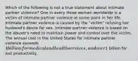 Which of the following is not a true statement about intimate partner violence? One in every three women worldwide is a victim of intimate partner violence at some point in her life. Intimate partner violence is caused by the "victim" refusing her husband's desire for sex. Intimate partner violence is based on the abuser's need to maintain power and control over the victim. The annual cost in the United States for intimate partner violence exceeds 4 billion for medical and health services, and over1 billion for lost productivity.