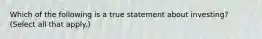 Which of the following is a true statement about investing? (Select all that apply.)