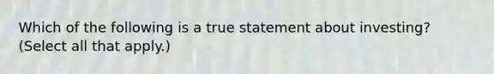 Which of the following is a true statement about investing? (Select all that apply.)