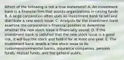 Which of the following is not a true statement? A. An investment bank is a financial firm that assists organizations in raising funds. B. A large corporation often uses an investment bank to sell and distribute a new stock issue. C. Analysts for the investment bank examine the corporation's financial position to determine whether the new stock issue is financially sound. D. If the investment bank is satisfied that the new stock issue is a good risk, it will buy the stock and hold it for at least one year. E. The investment bank resells a new stock issue to its customerscommercial banks, insurance companies, pension funds, mutual funds, and the general public.