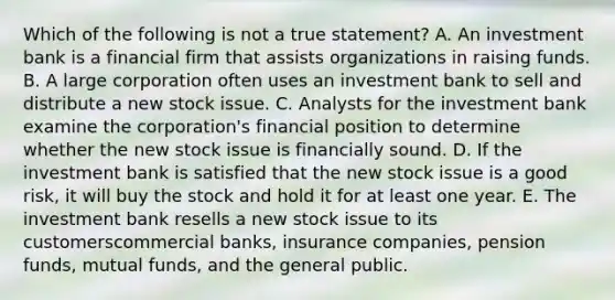 Which of the following is not a true statement? A. An investment bank is a financial firm that assists organizations in raising funds. B. A large corporation often uses an investment bank to sell and distribute a new stock issue. C. Analysts for the investment bank examine the corporation's financial position to determine whether the new stock issue is financially sound. D. If the investment bank is satisfied that the new stock issue is a good risk, it will buy the stock and hold it for at least one year. E. The investment bank resells a new stock issue to its customerscommercial banks, insurance companies, pension funds, mutual funds, and the general public.