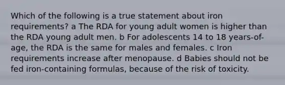 Which of the following is a true statement about iron requirements? a The RDA for young adult women is higher than the RDA young adult men. b For adolescents 14 to 18 years-of-age, the RDA is the same for males and females. c Iron requirements increase after menopause. d Babies should not be fed iron-containing formulas, because of the risk of toxicity.