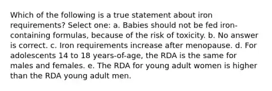 Which of the following is a true statement about iron requirements? Select one: a. Babies should not be fed iron-containing formulas, because of the risk of toxicity. b. No answer is correct. c. Iron requirements increase after menopause. d. For adolescents 14 to 18 years-of-age, the RDA is the same for males and females. e. The RDA for young adult women is higher than the RDA young adult men.