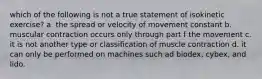 which of the following is not a true statement of isokinetic exercise? a. the spread or velocity of movement constant b. muscular contraction occurs only through part f the movement c. it is not another type or classification of muscle contraction d. it can only be performed on machines such ad biodex, cybex, and lido.