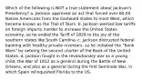 Which of the following is NOT a true statement about Jackson's Presidency? a. Jackson approved an act that forced over 60,00 Native Americans from the Eastward states to most West, which became known as the Trail of Tears. b. Jackson wanted low tariffs on foreign imports inorder to increase the United States economy, so he ended the Tariff of 1828 to the joy of the southern states like South Carolina. c. Jackson distrusted federal banking with healthy private investors, so he initiated the "Bank Wars" by vetoing the second charter of the Bank of the United States. d. Jackson fought in the revolutionary war as a young child, the War of 1812 as a general during the Battle of New Orleans, and also as a general during the first Seminole War, in which Spain relinquished Florida to the US.