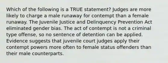 Which of the following is a TRUE statement? Judges are more likely to charge a male runaway for contempt than a female runaway. The Juvenile Justice and Delinquency Prevention Act eliminated gender bias. The act of contempt is not a criminal type offense, so no sentence of detention can be applied. Evidence suggests that juvenile court judges apply their contempt powers more often to female status offenders than their male counterparts.