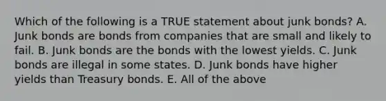 Which of the following is a TRUE statement about junk bonds? A. Junk bonds are bonds from companies that are small and likely to fail. B. Junk bonds are the bonds with the lowest yields. C. Junk bonds are illegal in some states. D. Junk bonds have higher yields than Treasury bonds. E. All of the above