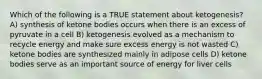 Which of the following is a TRUE statement about ketogenesis? A) synthesis of ketone bodies occurs when there is an excess of pyruvate in a cell B) ketogenesis evolved as a mechanism to recycle energy and make sure excess energy is not wasted C) ketone bodies are synthesized mainly in adipose cells D) ketone bodies serve as an important source of energy for liver cells