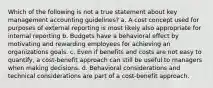 Which of the following is not a true statement about key management accounting guidelines? a. A cost concept used for purposes of external reporting is most likely also appropriate for internal reporting b. Budgets have a behavioral effect by motivating and rewarding employees for achieving an organizations goals. c. Even if benefits and costs are not easy to quantify, a cost-benefit approach can still be useful to managers when making decisions. d. Behavioral considerations and technical considerations are part of a cost-benefit approach.