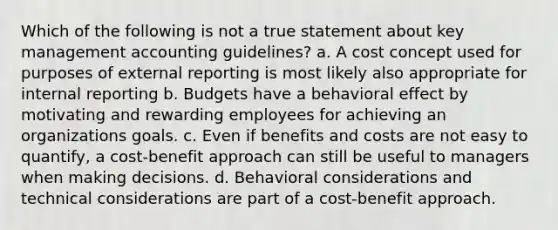 Which of the following is not a true statement about key management accounting guidelines? a. A cost concept used for purposes of external reporting is most likely also appropriate for internal reporting b. Budgets have a behavioral effect by motivating and rewarding employees for achieving an organizations goals. c. Even if benefits and costs are not easy to quantify, a cost-benefit approach can still be useful to managers when making decisions. d. Behavioral considerations and technical considerations are part of a cost-benefit approach.