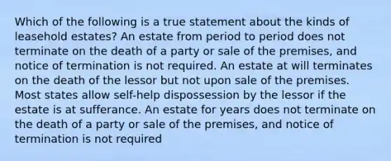 Which of the following is a true statement about the kinds of leasehold estates? An estate from period to period does not terminate on the death of a party or sale of the premises, and notice of termination is not required. An estate at will terminates on the death of the lessor but not upon sale of the premises. Most states allow self-help dispossession by the lessor if the estate is at sufferance. An estate for years does not terminate on the death of a party or sale of the premises, and notice of termination is not required