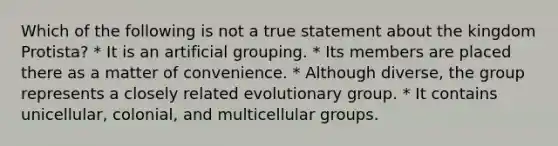 Which of the following is not a true statement about the kingdom Protista? * It is an artificial grouping. * Its members are placed there as a matter of convenience. * Although diverse, the group represents a closely related evolutionary group. * It contains unicellular, colonial, and multicellular groups.