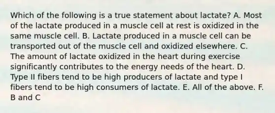 Which of the following is a true statement about lactate? A. Most of the lactate produced in a muscle cell at rest is oxidized in the same muscle cell. B. Lactate produced in a muscle cell can be transported out of the muscle cell and oxidized elsewhere. C. The amount of lactate oxidized in the heart during exercise significantly contributes to the energy needs of the heart. D. Type II fibers tend to be high producers of lactate and type I fibers tend to be high consumers of lactate. E. All of the above. F. B and C