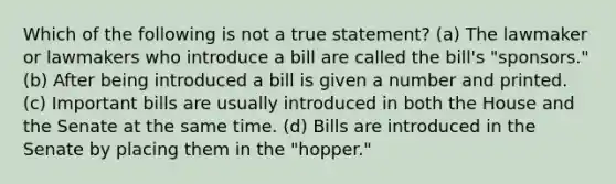 Which of the following is not a true statement? (a) The lawmaker or lawmakers who introduce a bill are called the bill's "sponsors." (b) After being introduced a bill is given a number and printed. (c) Important bills are usually introduced in both the House and the Senate at the same time. (d) Bills are introduced in the Senate by placing them in the "hopper."